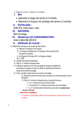4
2- Pliage à la main : la barre à 2 crochets
I. But
 Apprendre le pliage des barres à 2 crochets.
 Déterminer la longueur de cisaillage des barres à 2 crochets.
II. OUTILLAGE :
Griffe Ø 8, mètre pliant, craie.
III. MATERIEL.
Banc de pliage.
IV. Matériaux DE CONSOMMATION :
Acier à béton BE.220 Ø 8.
V. Méthode de travail :
1) Déterminer la longueur de coupe (lp) des barres.
a) Mesurer la longueur de la poutre.
b) La longueur projetée (lp)= (la longueur de la poutre)-(2×la
couverture de béton).
c) La longueur de coupe (lk)= La longueur projeté
(lp) + 16Ø.
2) Cisailler les barres nécessaires.
3) Plier le 1er crochet à chaque barre.
4) Indiquer à gauche sue le banc de pliage la longueur projetée (lp)
de la barre, à mesurer à partir de ±2fois le diamètre des barres à
droite de la cheville de pliage.
5) Fixer une latte à cette mesure sur le banc de pliage.
6) Disposer toutes les barres avec l’ouverture du crochet tournée vers le
ferrailleur.
7) Plier le 2e crochet à chaque barre en prenant soin que :
 Le 1er crochet se trouve contre la latte.
 L’ouverture du 1er crochet soit tournée vers le ferrailleur.
 Le 1er crochet reste horizontal et que la barre ne glisse pas
pendant le pliage.
Sécurité et hygiène :
 Veillez à aménager suffisamment d’espace autour du banc de
travail.
 