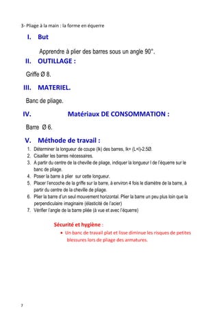 7
3- Pliage à la main : la forme en équerre
I. But
Apprendre à plier des barres sous un angle 90°.
II. OUTILLAGE :
Griffe Ø 8.
III. MATERIEL.
Banc de pliage.
IV. Matériaux DE CONSOMMATION :
Barre Ø 6.
V. Méthode de travail :
1. Déterminer la longueur de coupe (lk) des barres, lk= (L+l)-2.5Ø.
2. Cisailler les barres nécessaires.
3. A partir du centre de la cheville de pliage, indiquer la longueur l de l’équerre sur le
banc de pliage.
4. Poser la barre à plier sur cette longueur.
5. Placer l’encoche de la griffe sur la barre, à environ 4 fois le diamètre de la barre, à
partir du centre de la cheville de pliage.
6. Plier la barre d’un seul mouvement horizontal. Plier la barre un peu plus loin que la
perpendiculaire imaginaire (élasticité de l’acier)
7. Vérifier l’angle de la barre pliée (à vue et avec l’équerre)
Sécurité et hygiène :
 Un banc de travail plat et lisse diminue les risques de petites
blessures lors de pliage des armatures.
 