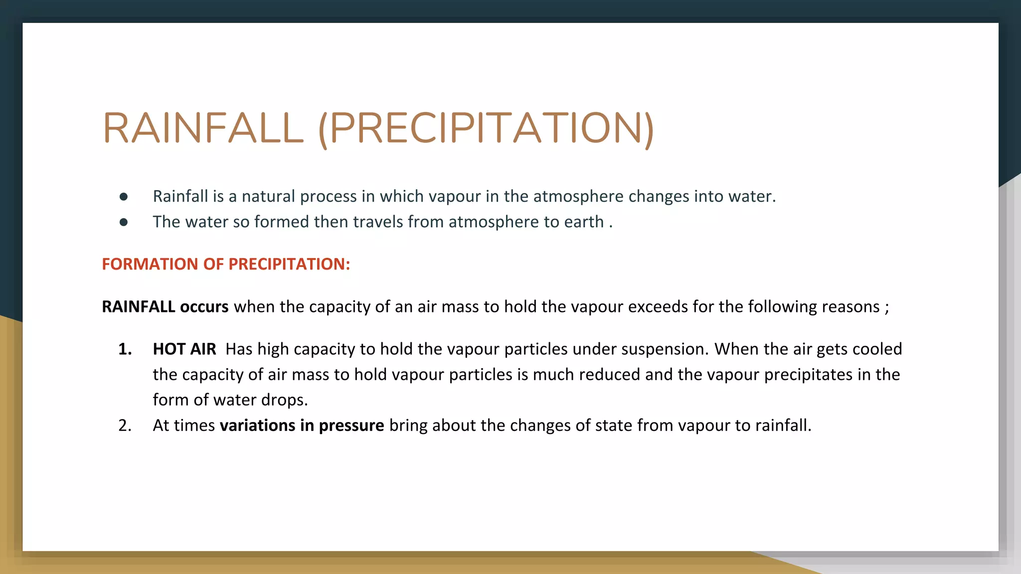 RAINFALL (PRECIPITATION)
● Rainfall is a natural process in which vapour in the atmosphere changes into water.
● The water so formed then travels from atmosphere to earth .
FORMATION OF PRECIPITATION:
RAINFALL occurs when the capacity of an air mass to hold the vapour exceeds for the following reasons ;
1. HOT AIR Has high capacity to hold the vapour particles under suspension. When the air gets cooled
the capacity of air mass to hold vapour particles is much reduced and the vapour precipitates in the
form of water drops.
2. At times variations in pressure bring about the changes of state from vapour to rainfall.
 