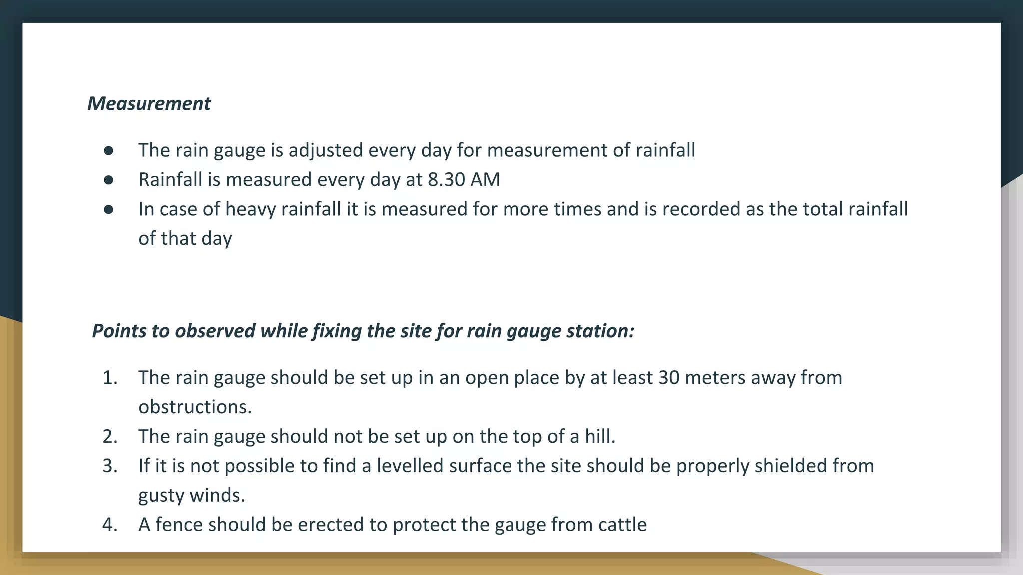 Measurement
● The rain gauge is adjusted every day for measurement of rainfall
● Rainfall is measured every day at 8.30 AM
● In case of heavy rainfall it is measured for more times and is recorded as the total rainfall
of that day
Points to observed while fixing the site for rain gauge station:
1. The rain gauge should be set up in an open place by at least 30 meters away from
obstructions.
2. The rain gauge should not be set up on the top of a hill.
3. If it is not possible to find a levelled surface the site should be properly shielded from
gusty winds.
4. A fence should be erected to protect the gauge from cattle
 