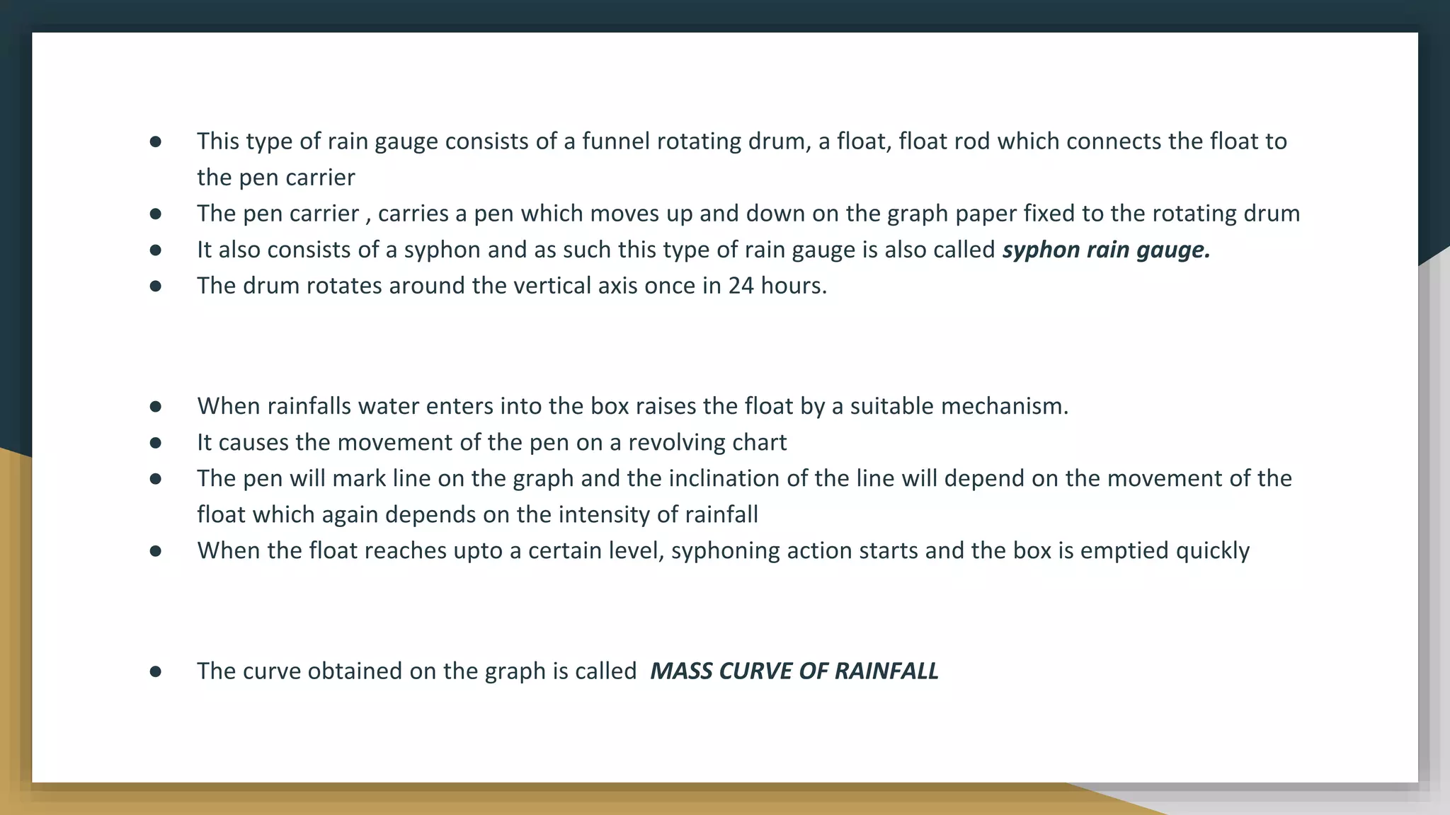 ● This type of rain gauge consists of a funnel rotating drum, a float, float rod which connects the float to
the pen carrier
● The pen carrier , carries a pen which moves up and down on the graph paper fixed to the rotating drum
● It also consists of a syphon and as such this type of rain gauge is also called syphon rain gauge.
● The drum rotates around the vertical axis once in 24 hours.
● When rainfalls water enters into the box raises the float by a suitable mechanism.
● It causes the movement of the pen on a revolving chart
● The pen will mark line on the graph and the inclination of the line will depend on the movement of the
float which again depends on the intensity of rainfall
● When the float reaches upto a certain level, syphoning action starts and the box is emptied quickly
● The curve obtained on the graph is called MASS CURVE OF RAINFALL
 