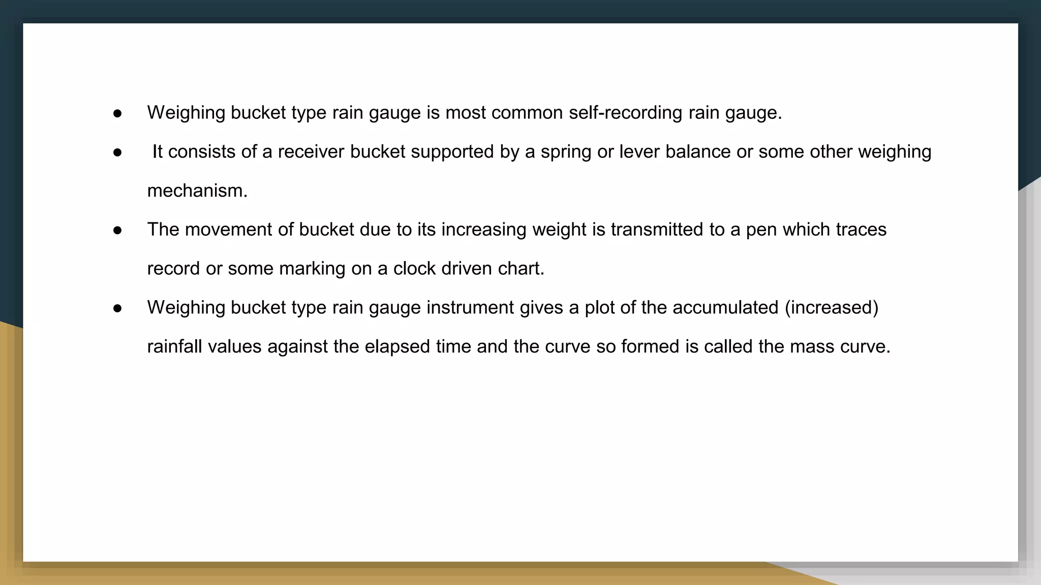 ● Weighing bucket type rain gauge is most common self-recording rain gauge.
● It consists of a receiver bucket supported by a spring or lever balance or some other weighing
mechanism.
● The movement of bucket due to its increasing weight is transmitted to a pen which traces
record or some marking on a clock driven chart.
● Weighing bucket type rain gauge instrument gives a plot of the accumulated (increased)
rainfall values against the elapsed time and the curve so formed is called the mass curve.
 