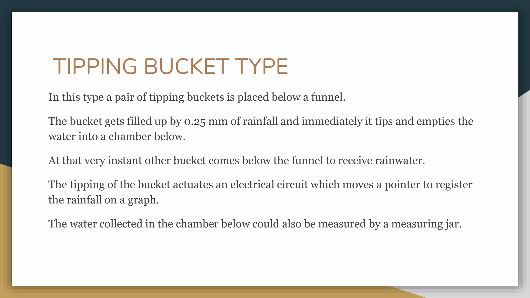 TIPPING BUCKET TYPE
In this type a pair of tipping buckets is placed below a funnel.
The bucket gets filled up by 0.25 mm of rainfall and immediately it tips and empties the
water into a chamber below.
At that very instant other bucket comes below the funnel to receive rainwater.
The tipping of the bucket actuates an electrical circuit which moves a pointer to register
the rainfall on a graph.
The water collected in the chamber below could also be measured by a measuring jar.
 