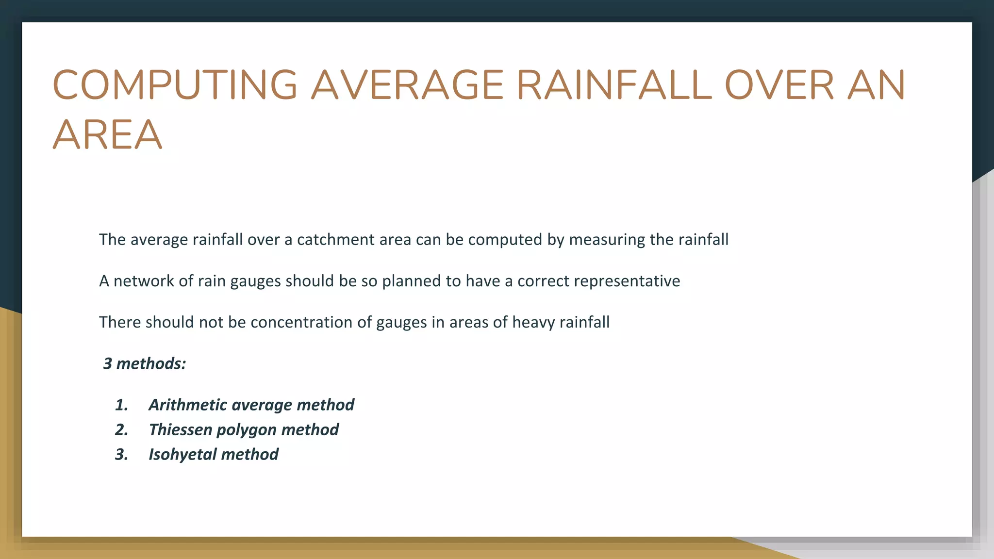 COMPUTING AVERAGE RAINFALL OVER AN
AREA
The average rainfall over a catchment area can be computed by measuring the rainfall
A network of rain gauges should be so planned to have a correct representative
There should not be concentration of gauges in areas of heavy rainfall
3 methods:
1. Arithmetic average method
2. Thiessen polygon method
3. Isohyetal method
 