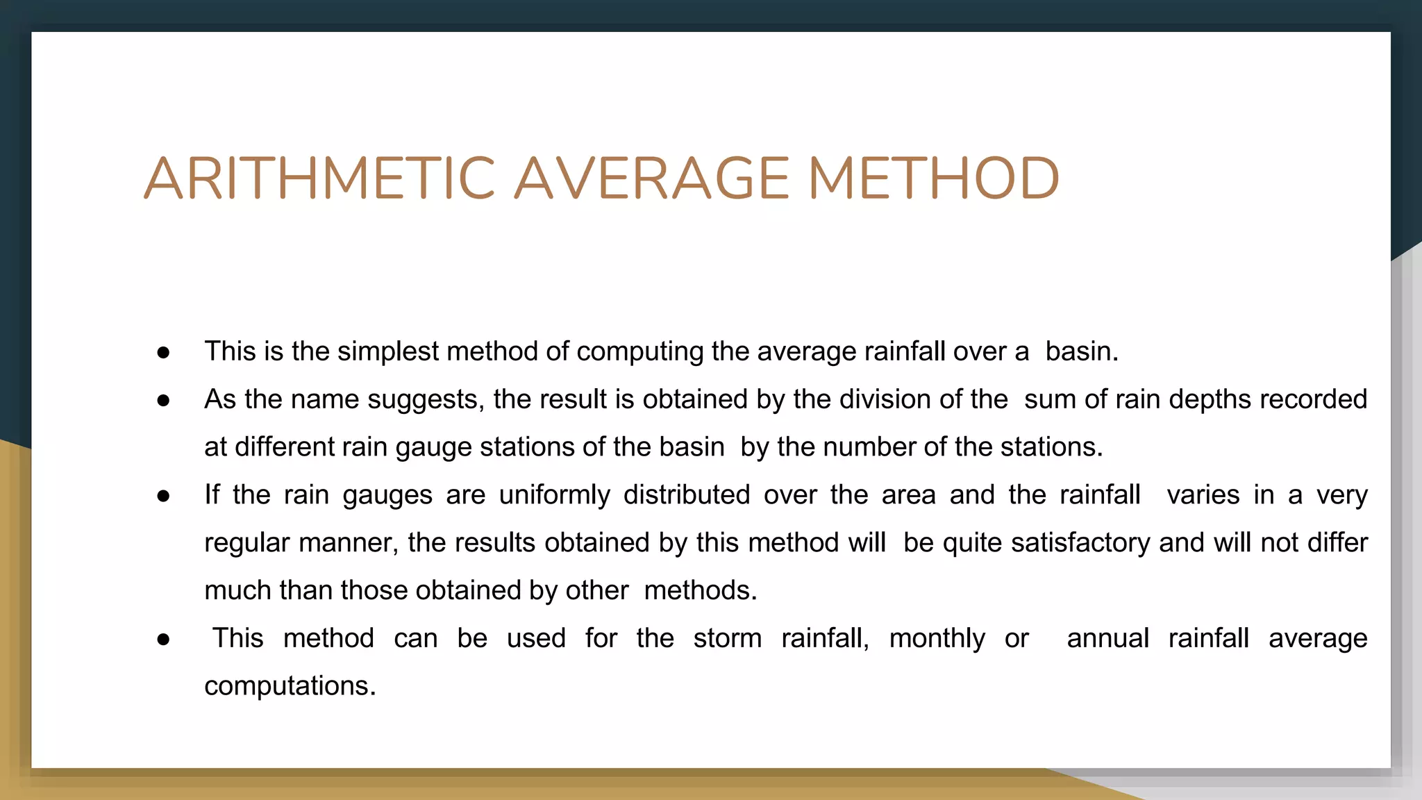 ARITHMETIC AVERAGE METHOD
● This is the simplest method of computing the average rainfall over a basin.
● As the name suggests, the result is obtained by the division of the sum of rain depths recorded
at different rain gauge stations of the basin by the number of the stations.
● If the rain gauges are uniformly distributed over the area and the rainfall varies in a very
regular manner, the results obtained by this method will be quite satisfactory and will not differ
much than those obtained by other methods.
● This method can be used for the storm rainfall, monthly or annual rainfall average
computations.
 
