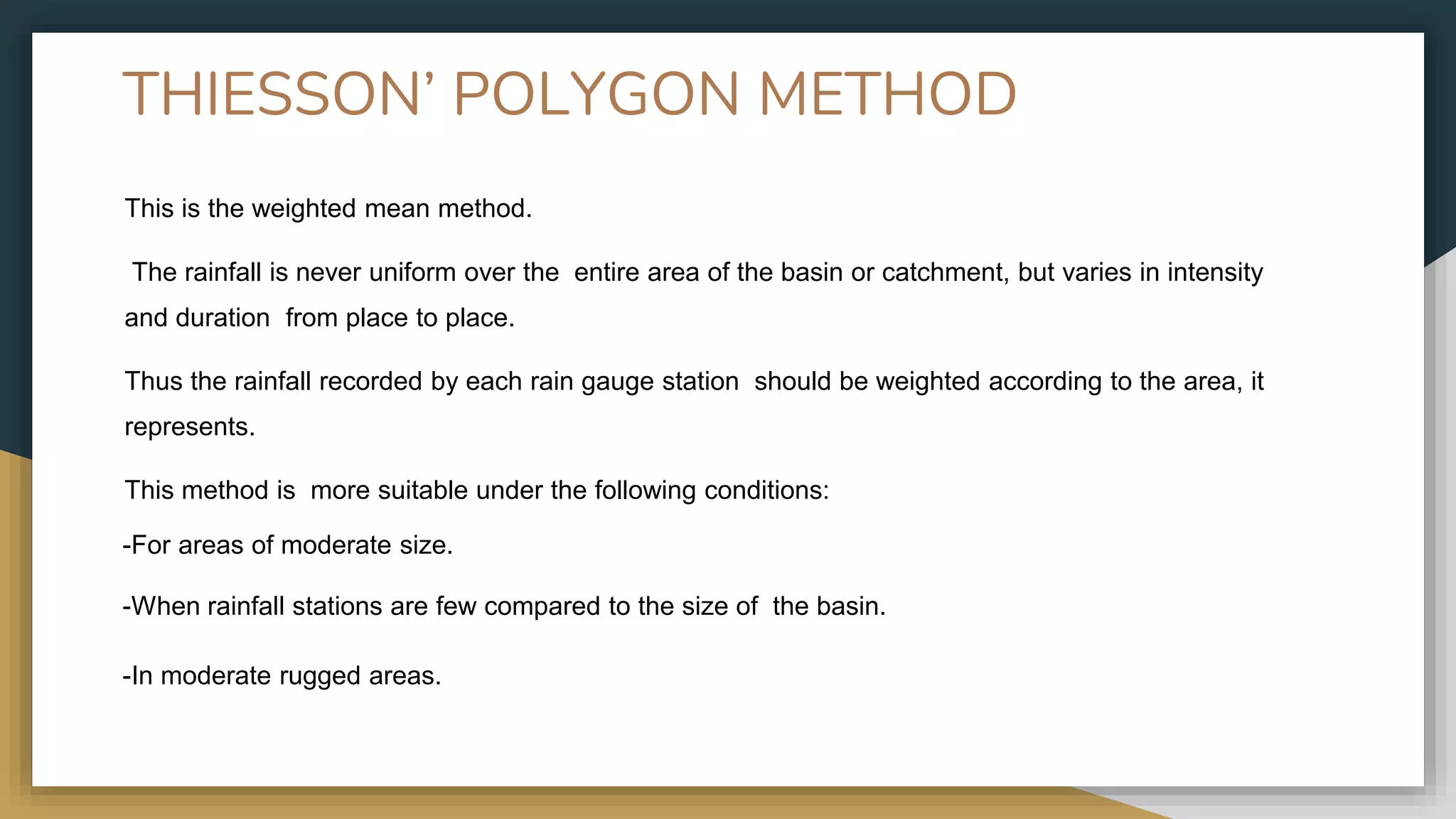 THIESSON’ POLYGON METHOD
This is the weighted mean method.
The rainfall is never uniform over the entire area of the basin or catchment, but varies in intensity
and duration from place to place.
Thus the rainfall recorded by each rain gauge station should be weighted according to the area, it
represents.
This method is more suitable under the following conditions:
-For areas of moderate size.
-When rainfall stations are few compared to the size of the basin.
-In moderate rugged areas.
 