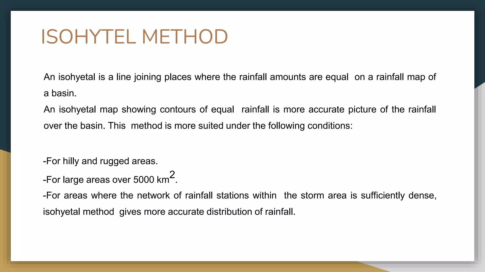 ISOHYTEL METHOD
An isohyetal is a line joining places where the rainfall amounts are equal on a rainfall map of
a basin.
An isohyetal map showing contours of equal rainfall is more accurate picture of the rainfall
over the basin. This method is more suited under the following conditions:
-For hilly and rugged areas.
-For large areas over 5000 km2.
-For areas where the network of rainfall stations within the storm area is sufficiently dense,
isohyetal method gives more accurate distribution of rainfall.
 