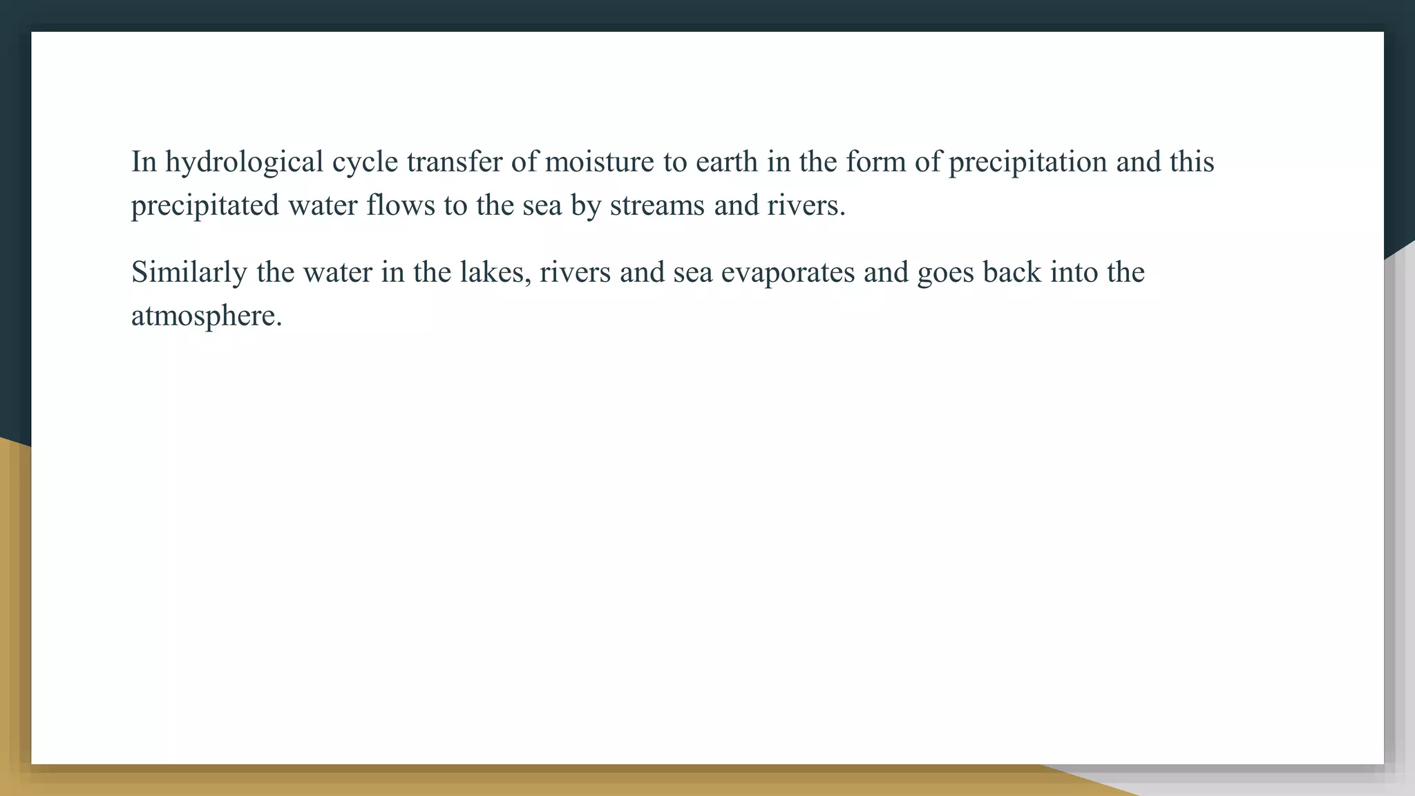 In hydrological cycle transfer of moisture to earth in the form of precipitation and this
precipitated water flows to the sea by streams and rivers.
Similarly the water in the lakes, rivers and sea evaporates and goes back into the
atmosphere.
 