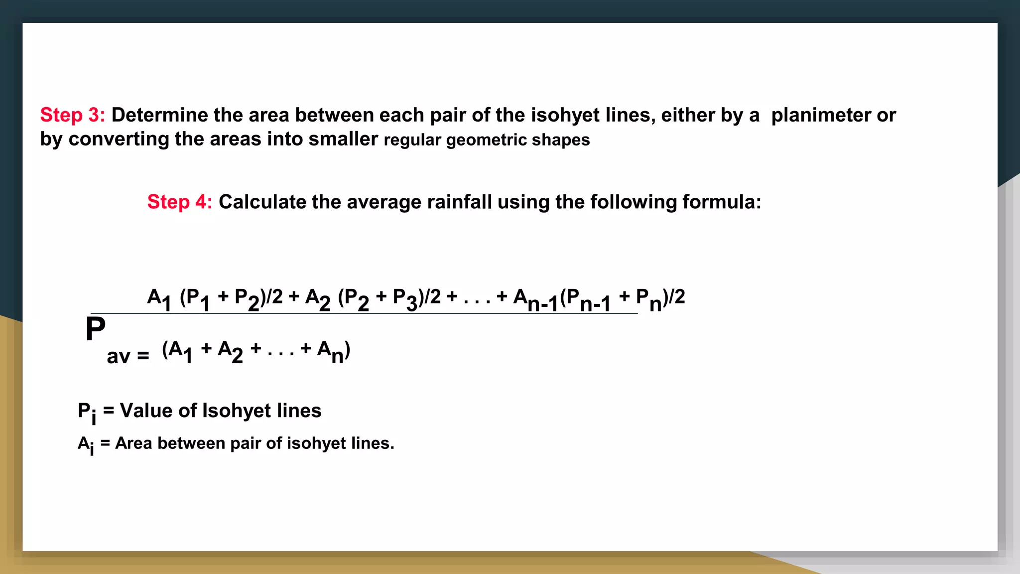 Step 3: Determine the area between each pair of the isohyet lines, either by a planimeter or
by converting the areas into smaller regular geometric shapes
Step 4: Calculate the average rainfall using the following formula:
A1 (P1 + P2)/2 + A2 (P2 + P3)/2 + . . . + An-1(Pn-1 + Pn)/2
P
av = (A1 + A2 + . . . + An)
Pi = Value of Isohyet lines
Ai = Area between pair of isohyet lines.
 