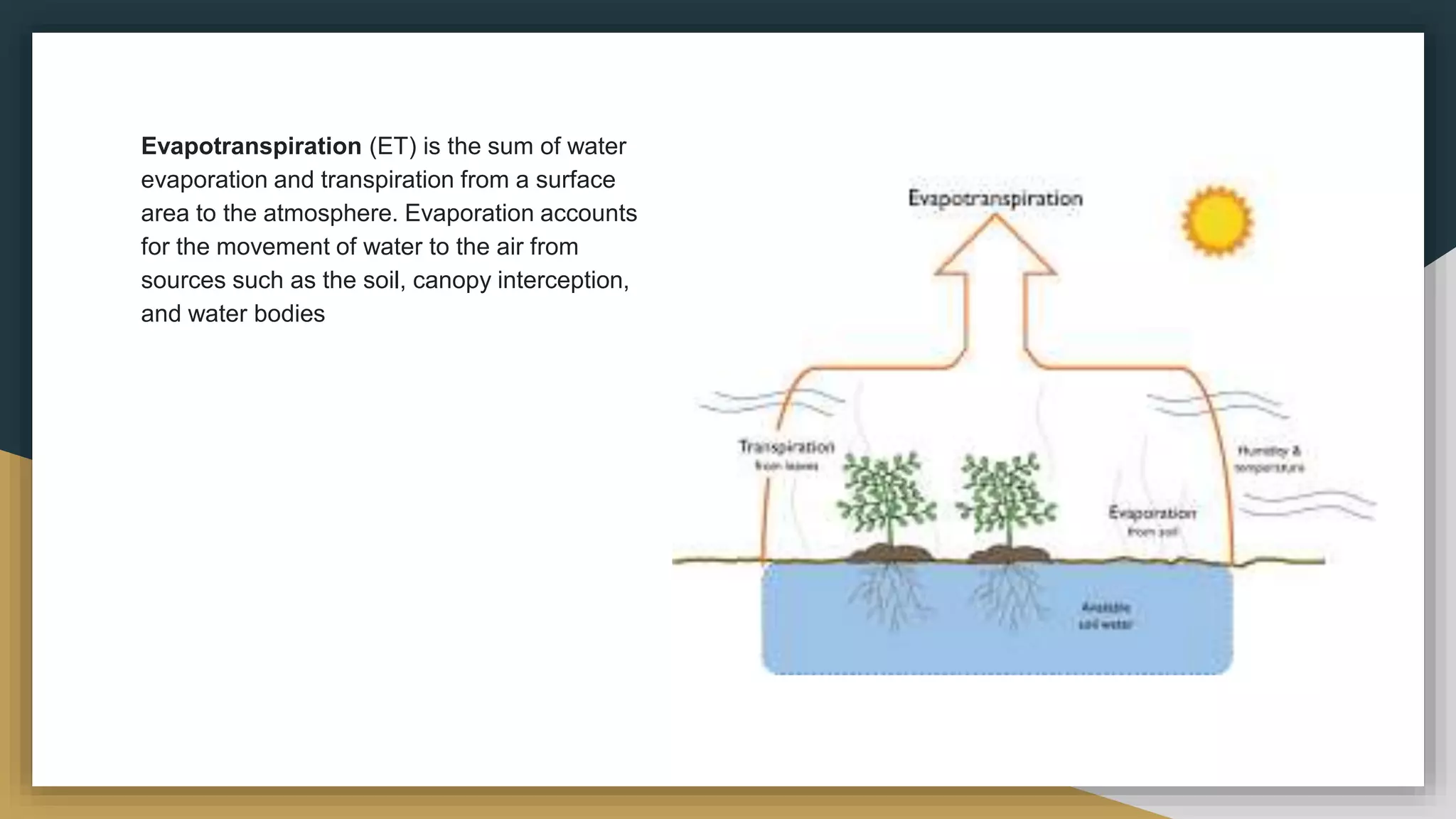 Evapotranspiration (ET) is the sum of water
evaporation and transpiration from a surface
area to the atmosphere. Evaporation accounts
for the movement of water to the air from
sources such as the soil, canopy interception,
and water bodies
 