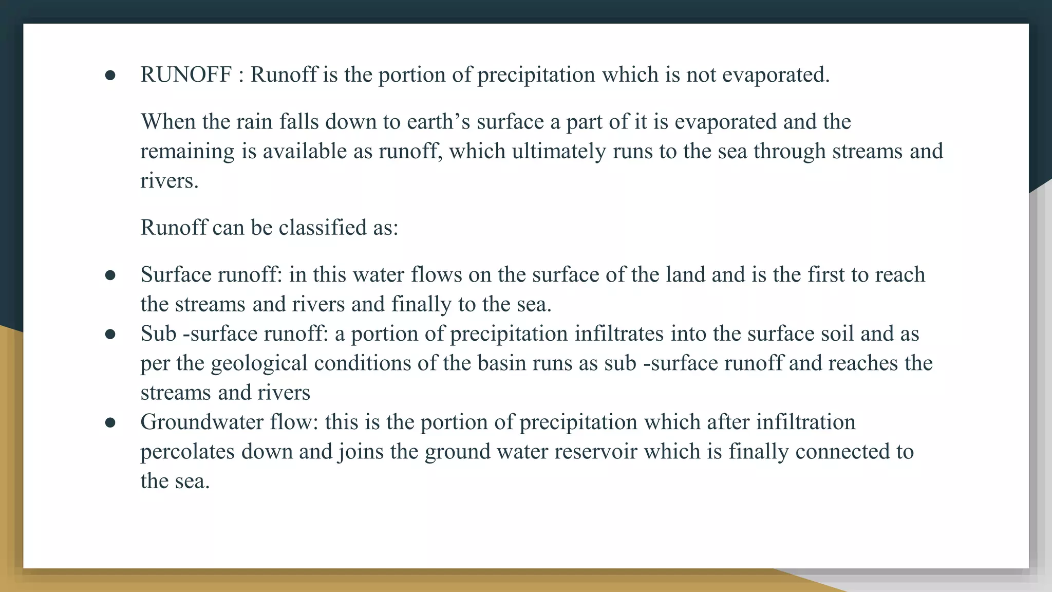● RUNOFF : Runoff is the portion of precipitation which is not evaporated.
When the rain falls down to earth’s surface a part of it is evaporated and the
remaining is available as runoff, which ultimately runs to the sea through streams and
rivers.
Runoff can be classified as:
● Surface runoff: in this water flows on the surface of the land and is the first to reach
the streams and rivers and finally to the sea.
● Sub -surface runoff: a portion of precipitation infiltrates into the surface soil and as
per the geological conditions of the basin runs as sub -surface runoff and reaches the
streams and rivers
● Groundwater flow: this is the portion of precipitation which after infiltration
percolates down and joins the ground water reservoir which is finally connected to
the sea.
 