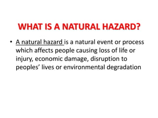 WHAT IS A NATURAL HAZARD?
• A natural hazard is a natural event or process
which affects people causing loss of life or
injury, economic damage, disruption to
peoples’ lives or environmental degradation
 
