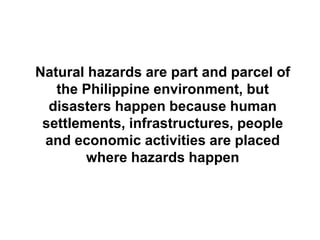 Natural hazards are part and parcel of
the Philippine environment, but
disasters happen because human
settlements, infrastructures, people
and economic activities are placed
where hazards happen
 