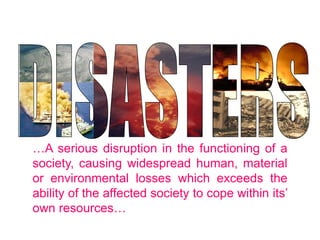 …A serious disruption in the functioning of a
society, causing widespread human, material
or environmental losses which exceeds the
ability of the affected society to cope within its’
own resources…
RA 10121 Definition of Disaster
 
