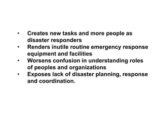 Characteristics of Disasters
• Creates new tasks and more people as
disaster responders
• Renders inutile routine emergency response
equipment and facilities
• Worsens confusion in understanding roles
of peoples and organizations
• Exposes lack of disaster planning, response
and coordination.
 