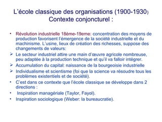 L’école classique des organisations (1900-1930 )
Contexte conjoncturel :
•




•
•
•

Révolution industrielle 18ème-19eme: concentration des moyens de
production favorisent l’émergence de la société industrielle et du
machinisme. L’usine, lieux de création des richesses, suppose des
changements de valeurs:
Le secteur industriel attire une main d’œuvre agricole nombreuse,
peu adaptée à la production technique et qu’il va falloir intégrer.
Accumulation du capital: naissance de la bourgeoisie industrielle
Individualisme et scientisme (foi que la science va résoudre tous les
problèmes existentiels et de société).
C’est dans ce contexte que l’école classique se développe dans 2
directions :
Inspiration managériale (Taylor, Fayol).
Inspiration sociologique (Weber: la bureaucratie).

 