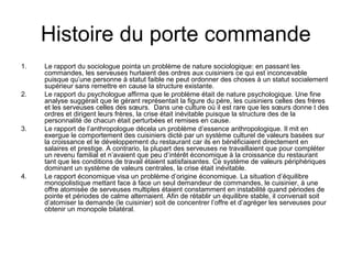 Histoire du porte commande
1.

2.

3.

4.

Le rapport du sociologue pointa un problème de nature sociologique: en passant les
commandes, les serveuses hurlaient des ordres aux cuisiniers ce qui est inconcevable
puisque qu’une personne à statut faible ne peut ordonner des choses à un statut socialement
supérieur sans remettre en cause la structure existante.
Le rapport du psychologue affirma que le problème était de nature psychologique. Une fine
analyse suggérait que le gérant représentait la figure du père, les cuisiniers celles des frères
et les serveuses celles des sœurs. Dans une culture où il est rare que les sœurs donne t des
ordres et dirigent leurs frères, la crise était inévitable puisque la structure des de la
personnalité de chacun était perturbées et remises en cause.
Le rapport de l’anthropologue décela un problème d’essence anthropologique. Il mit en
exergue le comportement des cuisiniers dicté par un système culturel de valeurs basées sur
la croissance et le développement du restaurant car ils en bénéficiaient directement en
salaires et prestige. A contrario, la plupart des serveuses ne travaillaient que pour compléter
un revenu familial et n’avaient que peu d’intérêt économique à la croissance du restaurant
tant que les conditions de travail étaient satisfaisantes. Ce système de valeurs périphériques
dominant un système de valeurs centrales, la crise était inévitable.
Le rapport économique visa un problème d’origine économique. La situation d’équilibre
monopolistique mettant face à face un seul demandeur de commandes, le cuisinier, à une
offre atomisée de serveuses multiples étaient constamment en instabilité quand périodes de
pointe et périodes de calme alternaient. Afin de rétablir un équilibre stable, il convenait soit
d’atomiser la demande (le cuisinier) soit de concentrer l’offre et d’agréger les serveuses pour
obtenir un monopole bilatéral.

 