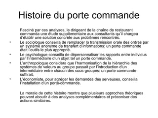 Histoire du porte commande
•
•
•

•

Fasciné par ces analyses, le dirigeant de la chaîne de restaurant
commanda une étude supplémentaire aux consultants qu’il chargea
d’établir une solution concrète aux problèmes rencontrés.
Le sociologue conseilla de remplacer la transmission orale des ordres par
un système anonyme de transfert d’informations: un porte commande
était l’outils le plus approprié.
Le psychologue conseilla de dépersonnaliser les rapports entre individus
par l’intermédiaire d’un objet tel un porte commande.
L’anthropologue considéra que l’harmonisation de la hiérarchie des
systèmes de valeurs au groupe passait par l’introduction d’un
intermédiaire entre chacun des sous-groupes: un porte commande
suffirait.
L’économiste, pour agréger les demandes des serveuses, conseilla
l’installation d’un porte-commande.
La morale de cette histoire montre que plusieurs approches théoriques
peuvent aboutir à des analyses complémentaires et préconiser des
actions similaires.

 