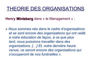 THEORIE DES ORGANISATIONS
Henry Mintzberg dans « le Management » :
« Nous sommes nés dans le cadre d’organisations
et se sont encore des organisations qui ont veillé
à notre éducation de façon, à ce que plus
tard, nous puissions travailler dans des
organisations. […] Et, notre dernière heure
venue, ce seront encore des organisations qui
s’occuperont de nos funérailles ».

 