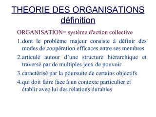 THEORIE DES ORGANISATIONS
définition
ORGANISATION= système d'action collective
1.dont le problème majeur consiste à définir des
modes de coopération efficaces entre ses membres
2.articulé autour d’une structure hiérarchique et
traversé par de multiples jeux de pouvoir
3.caractérisé par la poursuite de certains objectifs
4.qui doit faire face à un contexte particulier et
établir avec lui des relations durables

 
