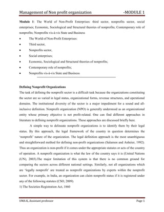 Management of Non profit organization -MODULE 1
UMA K, Assistant professor Page 1
Module 1: The World of Non-Profit Enterprises: third sector, nonprofits sector, social
enterprises; Economic, Sociological and Structural theories of nonprofits; Contemporary role of
nonprofits; Nonprofits vis-à-vis State and Business
• The World of Non-Profit Enterprises:
• Third sector,
• Nonprofits sector,
• Social enterprises;
• Economic, Sociological and Structural theories of nonprofits;
• Contemporary role of nonprofits;
• Nonprofits vis-à-vis State and Business
Defining Nonprofit Organizations
The task of defining the nonprofit sector is a difficult task because the organizations constituting
the sector are so varied in legal status, organizational forms, revenue structures, and operational
domains. The institutional diversity of the sector is a major impediment for a sound and all-
inclusive definition. Nonprofit organization (NPO) is generally understood as an organizational
entity whose primary objective is not profit-related. One can find different approaches in
literature to defining nonprofit organizations. These approaches are discussed briefly here.
A simple way to delineate nonprofit organizations is to identify them by their legal
status. By this approach, the legal framework of the country in question determines the
‘nonprofit’ nature of the organization. The legal definition approach is the most unambiguous
and straightforward method for defining non-profit organizations (Salamon and Anheier, 1992).
Thus an organization is non-profit if it comes under the appropriate statutes or acts of the country
of operation. A nonprofit organization is what the law of the country says it is (United Nations
(UN), 2003).The major limitation of this system is that there is no common ground for
comparing the sectors across different national settings. Similarly, not all organizations which
are ‘legally nonprofit’ are treated as nonprofit organizations by experts within the nonprofit
sector. For example, in India, an organization can claim nonprofit status if it is registered under
any of the following statutes (CSO, 2009).
1) The Societies Registration Act, 1860
 