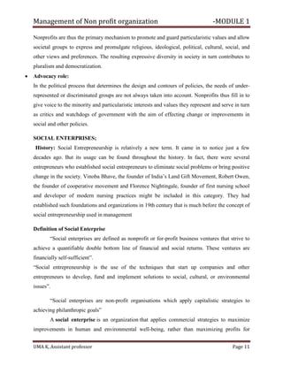 Management of Non profit organization -MODULE 1
UMA K, Assistant professor Page 11
Nonprofits are thus the primary mechanism to promote and guard particularistic values and allow
societal groups to express and promulgate religious, ideological, political, cultural, social, and
other views and preferences. The resulting expressive diversity in society in turn contributes to
pluralism and democratization.
• Advocacy role:
In the political process that determines the design and contours of policies, the needs of under-
represented or discriminated groups are not always taken into account. Nonprofits thus fill in to
give voice to the minority and particularistic interests and values they represent and serve in turn
as critics and watchdogs of government with the aim of effecting change or improvements in
social and other policies.
SOCIAL ENTERPRISES;
History: Social Entrepreneurship is relatively a new term. It came in to notice just a few
decades ago. But its usage can be found throughout the history. In fact, there were several
entrepreneurs who established social entrepreneurs to eliminate social problems or bring positive
change in the society. Vinoba Bhave, the founder of India’s Land Gift Movement, Robert Owen,
the founder of cooperative movement and Florence Nightingale, founder of first nursing school
and developer of modern nursing practices might be included in this category. They had
established such foundations and organizations in 19th century that is much before the concept of
social entrepreneurship used in management
Definition of Social Enterprise
“Social enterprises are defined as nonprofit or for-profit business ventures that strive to
achieve a quantifiable double bottom line of financial and social returns. These ventures are
financially self-sufficient”.
“Social entrepreneurship is the use of the techniques that start up companies and other
entrepreneurs to develop, fund and implement solutions to social, cultural, or environmental
issues”.
“Social enterprises are non-profit organisations which apply capitalistic strategies to
achieving philanthropic goals”
A social enterprise is an organization that applies commercial strategies to maximize
improvements in human and environmental well-being, rather than maximizing profits for
 