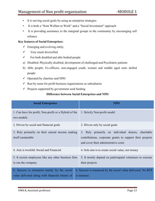 Management of Non profit organization -MODULE 1
UMA K, Assistant professor Page 13
• It is serving social goals by using an enterprise strategies
• It is both a “from Welfare to Work” and a “Social Investment” approach
• It is providing assistance to the marginal groups in the community by encouraging self
reliance
Key features of Social Enterprises:
✓ Emerging and evolving entity
✓ Very much diversified
✓ For both disabled and able bodied people
a) Disabled: Physically disabled, development of challenged and Psychiatric patients
b) Able people: Ex-officers, non-engaged youth, women and middle aged semi skilled
people
✓ Operated by charities and NPO
✓ Run by some for profit business organizations as subsidiaries
✓ Projects supported by government seed funding
Difference between Social Enterprises and NPO
6. Success is measured mainly by the social
value delivered along with financial returns of
6. Success is measured by the social value delivered. No ROI
is measure
Social Enterprises NPO
1. Can have for profit, Non-profit or a Hybrid of the
two models
1. Strictly Non-profit model
2. Driven by social and financial goals 2. Driven only by social goals
3. Rely primarily on their earned income making
itself sustainable
3. Rely primarily on individual donors, charitable
contributions, corporate grants to support their projects
and cover their administrative costs
4. Aim is twofold: Social and Financial 4. Sole aim is to create social value, not money
5. It recruit employees like any other business firm
to run the company
5. It mostly depend on paid/unpaid volunteers to execute
their projects
 