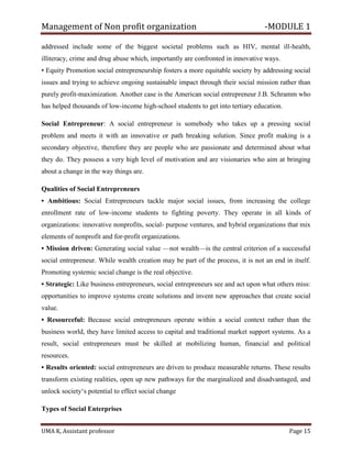 Management of Non profit organization -MODULE 1
UMA K, Assistant professor Page 15
addressed include some of the biggest societal problems such as HIV, mental ill-health,
illiteracy, crime and drug abuse which, importantly are confronted in innovative ways.
• Equity Promotion social entrepreneurship fosters a more equitable society by addressing social
issues and trying to achieve ongoing sustainable impact through their social mission rather than
purely profit-maximization. Another case is the American social entrepreneur J.B. Schramm who
has helped thousands of low-income high-school students to get into tertiary education.
Social Entrepreneur: A social entrepreneur is somebody who takes up a pressing social
problem and meets it with an innovative or path breaking solution. Since profit making is a
secondary objective, therefore they are people who are passionate and determined about what
they do. They possess a very high level of motivation and are visionaries who aim at bringing
about a change in the way things are.
Qualities of Social Entrepreneurs
• Ambitious: Social Entrepreneurs tackle major social issues, from increasing the college
enrollment rate of low-income students to fighting poverty. They operate in all kinds of
organizations: innovative nonprofits, social- purpose ventures, and hybrid organizations that mix
elements of nonprofit and for-profit organizations.
• Mission driven: Generating social value —not wealth—is the central criterion of a successful
social entrepreneur. While wealth creation may be part of the process, it is not an end in itself.
Promoting systemic social change is the real objective.
• Strategic: Like business entrepreneurs, social entrepreneurs see and act upon what others miss:
opportunities to improve systems create solutions and invent new approaches that create social
value.
• Resourceful: Because social entrepreneurs operate within a social context rather than the
business world, they have limited access to capital and traditional market support systems. As a
result, social entrepreneurs must be skilled at mobilizing human, financial and political
resources.
• Results oriented: social entrepreneurs are driven to produce measurable returns. These results
transform existing realities, open up new pathways for the marginalized and disadvantaged, and
unlock society‘s potential to effect social change
Types of Social Enterprises
 