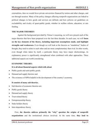 Management of Non profit organization -MODULE 1
UMA K, Assistant professor Page 29
externalities, then we would favor private universities financed by tuition and other charges, and
not through taxation. Many of the policy changes affecting nonprofit organizations are linked to
political changes in how goods and services are defined, and how policies set guidelines on
excludability and rivalry of quasi-public goods, whether in welfare reform, education, or arts
funding.
THE MAJOR THEORIES
Against the background provided by Titmus’s reasoning, we will now present each of the
major theories that have been proposed over the last three decades. In each case, we will focus
on the key elements of the theory, including important assumptions made, and highlight
strengths and weaknesses. Even though we will look at the theories as “standalone” bodies of
thought, they tend to relate to each other and are more complementary than rival. In other words,
even though when taken by itself, a particular theory may have major shortcomings, its
explanatory power is significantly strengthened when combined with other approaches. Three
additional aspects are worth considering.
ECONOMIC THEORY:
It is all about financial aspects which tells about
• Public goods and semi-public goods.
• Demand and supply theories and.
• The existence of NPOs helpful in the development of the country’s economy.
It consists of many sub theories.
• Sub theories of economic theories are:
• Public goods theory
• Demand and supply theory
• Trust related theory
• Entrepreneurship theory
• Stake holders theory
• Inter-dependence theory
First, the theories address primarily the “why” question the origins of nonprofit
organizations and the institutional choices involved. At the same time, they lead to
 