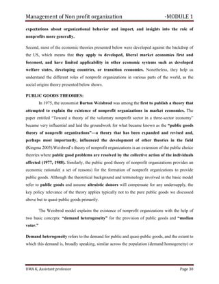 Management of Non profit organization -MODULE 1
UMA K, Assistant professor Page 30
expectations about organizational behavior and impact, and insights into the role of
nonprofits more generally.
Second, most of the economic theories presented below were developed against the backdrop of
the US, which means that they apply to developed, liberal market economies first and
foremost, and have limited applicability in other economic systems such as developed
welfare states, developing countries, or transition economies. Nonetheless, they help us
understand the different roles of nonprofit organizations in various parts of the world, as the
social origins theory presented below shows.
PUBLIC GOODS THEORIES:
In 1975, the economist Burton Weisbrod was among the first to publish a theory that
attempted to explain the existence of nonprofit organizations in market economies. The
paper entitled “Toward a theory of the voluntary nonprofit sector in a three-sector economy”
became very influential and laid the groundwork for what became known as the “public goods
theory of nonprofit organizations”—a theory that has been expanded and revised and,
perhaps most importantly, influenced the development of other theories in the field
(Kingma 2003).Weisbrod’s theory of nonprofit organizations is an extension of the public choice
theories where public good problems are resolved by the collective action of the individuals
affected (1977, 1988). Similarly, the public good theory of nonprofit organizations provides an
economic rationale( a set of reasons) for the formation of nonprofit organizations to provide
public goods. Although the theoretical background and terminology involved in the basic model
refer to public goods and assume altruistic donors will compensate for any undersupply, the
key policy relevance of the theory applies typically not to the pure public goods we discussed
above but to quasi-public goods primarily.
The Weisbrod model explains the existence of nonprofit organizations with the help of
two basic concepts: “demand heterogeneity” for the provision of public goods and “median
voter.”
Demand heterogeneity refers to the demand for public and quasi-public goods, and the extent to
which this demand is, broadly speaking, similar across the population (demand homogeneity) or
 