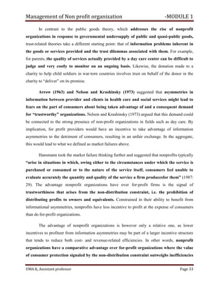 Management of Non profit organization -MODULE 1
UMA K, Assistant professor Page 33
In contrast to the public goods theory, which addresses the rise of nonprofit
organizations in response to governmental undersupply of public and quasi-public goods,
trust-related theories take a different starting point: that of information problems inherent in
the goods or services provided and the trust dilemmas associated with them. For example,
for parents, the quality of services actually provided by a day care center can be difficult to
judge and very costly to monitor on an ongoing basis. Likewise, the donation made to a
charity to help child soldiers in war-torn countries involves trust on behalf of the donor in the
charity to “deliver” on its promise.
Arrow (1963) and Nelson and Krashinsky (1973) suggested that asymmetries in
information between provider and clients in health care and social services might lead to
fears on the part of consumers about being taken advantage of and a consequent demand
for “trustworthy” organizations. Nelson and Krashinsky (1973) argued that this demand could
be connected to the strong presence of non-profit organizations in fields such as day care. By
implication, for profit providers would have an incentive to take advantage of information
asymmetries to the detriment of consumers, resulting in an unfair exchange. In the aggregate,
this would lead to what we defined as market failures above.
Hansmann took the market failure thinking further and suggested that nonprofits typically
“arise in situations in which, owing either to the circumstances under which the service is
purchased or consumed or to the nature of the service itself, consumers feel unable to
evaluate accurately the quantity and quality of the service a firm producesfor them” (1987:
29). The advantage nonprofit organizations have over for-profit firms is the signal of
trustworthiness that arises from the non-distribution constraint, i.e. the prohibition of
distributing profits to owners and equivalents. Constrained in their ability to benefit from
informational asymmetries, nonprofits have less incentive to profit at the expense of consumers
than do for-profit organizations.
The advantage of nonprofit organizations is however only a relative one, as lower
incentives to profiteer from information asymmetries may be part of a larger incentive structure
that tends to reduce both cost- and revenue-related efficiencies. In other words, nonprofit
organizations have a comparative advantage over for-profit organizations where the value
of consumer protection signaled by the non-distribution constraint outweighs inefficiencies
 