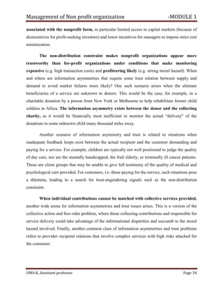 Management of Non profit organization -MODULE 1
UMA K, Assistant professor Page 34
associated with the nonprofit form, in particular limited access to capital markets (because of
disincentives for profit-seeking investors) and lower incentives for managers to impose strict cost
minimization.
The non-distribution constraint makes nonprofit organizations appear more
trustworthy than for-profit organizations under conditions that make monitoring
expensive (e.g. high transaction costs) and profiteering likely (e.g. strong moral hazard). When
and where are information asymmetries that require some trust relation between supply and
demand to avoid market failures more likely? One such scenario arises when the ultimate
beneficiaries of a service are unknown to donors. This would be the case, for example, in a
charitable donation by a person from New York or Melbourne to help rehabilitate former child
soldiers in Africa. The information asymmetry exists between the donor and the collecting
charity, as it would be financially most inefficient to monitor the actual “delivery” of the
donations to some unknown child many thousand miles away.
Another scenario of information asymmetry and trust is related to situations when
inadequate feedback loops exist between the actual recipient and the customer demanding and
paying for a service. For example, children are typically not well positioned to judge the quality
of day care, nor are the mentally handicapped, the frail elderly, or terminally ill cancer patients.
These are client groups that may be unable to give full testimony of the quality of medical and
psychological care provided. For customers, i.e. those paying for the service, such situations pose
a dilemma, leading to a search for trust-engendering signals such as the non-distribution
constraint.
When individual contributions cannot be matched with collective services provided,
another wide arena for information asymmetries and trust issues arises. This is a version of the
collective action and free-rider problem, where those collecting contributions and responsible for
service delivery could take advantage of the informational disparities and succumb to the moral
hazard involved. Finally, another common class of information asymmetries and trust problems
refers to provider–recipient relations that involve complex services with high risks attached for
the consumer.
 