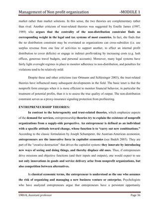 Management of Non profit organization -MODULE 1
UMA K, Assistant professor Page 36
market rather than market solutions. In this sense, the two theories are complementary rather
than rival. Another criticism of trust-related theories was suggested by Estelle James (1987,
1989) who argues that the centrality of the non-distribution constraint finds no
corresponding weight in the legal and tax systems of most countries. In fact, she finds that
the no distribution constraint may be overstated as organizations can cross-subsidize (i.e. use
surplus revenue from one line of activities to support another, to effect an internal profit
distribution to cover deficits) or engage in indirect profit-taking by increasing costs (e.g. lush
offices, generous travel budgets, and personal accounts). Moreover, many legal systems have
fairly light oversight regimes in place to monitor adherence to non-distribution, and penalties for
violations tend to be relatively mild.
Despite these and other criticisms (see Ortmann and Schlesinger 2003), the trust-related
theories have influenced many subsequent developments in the field. The basic tenet is that the
nonprofit form emerges when it is more efficient to monitor financial behavior, in particular the
treatment of potential profits, than it is to assess the true quality of output. The non-distribution
constraint serves as a proxy-insurance signaling protection from profiteering.
ENTREPRENEURSHIP THEORIES:
In contrast to the heterogeneity and trust-related theories, which emphasize aspects
of the demand for services, entrepreneurship theories try to explain the existence of nonprofit
organizations from a supply-side perspective. An entrepreneur is defined as an individual
with a specific attitude toward change, whose function is to “carry out new combinations.”
According to the classic formulation by Joseph Schumpeter, the Austrian-American economist,
entrepreneurs are the innovative force in capitalist economies (see Badelt 2003). They are
part of the “creative destruction” that drives the capitalist system: they innovate by introducing
new ways of seeing and doing things, and thereby displace old ones. Thus, if entrepreneurs
drive missions and objective functions (and their inputs and outputs), one would expect to see
not only innovations in goods and service delivery arise from nonprofit organizations, but
also competition between alternatives.
In classical economic terms, the entrepreneur is understood as the one who assumes
the risk of organizing and managing a new business venture or enterprise. Psychologists
who have analyzed entrepreneurs argue that entrepreneurs have a persistent opportunity
 