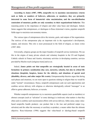 Management of Non profit organization -MODULE 1
UMA K, Assistant professor Page 38
According to James (1987, 1989), nonprofits try to maximize non-monetary returns
such as faith, or numbers of believers, adherents, or members; they are primarily
interested in some form of immaterial value maximization, and the non-distribution
constraints of monetary profits are only secondary to their organizational behavior. This
reasoning points to the importance of religion and other value bases and ideologies. Indeed,
James suggests that entrepreneurs, or ideologues in Rose-Ackerman’s terms, populate nonprofit
fields eager to maximize non-monetary returns.
The various types of entrepreneurs drive the mission, goals, and outputs of the organization.
The motives of the entrepreneur play an important role in the organization’s development,
outputs, and mission. This role is most pronounced in the field of religion, as James writes
(1987: 404):
Universally, religious groups are the major founders of nonprofit service institutions. We see
this in the origins of many private schools and voluntary hospitals in the US and England,
Catholic schools in France and Austria, missionary activities in developing countries, services
provided by Muslim wacfs [religious trusts] and so on.
Indeed, James points out that nonprofits are strategically located in areas of taste
formation: in primary socialization (day care, nurseries, schools), but also in critical life
situations (hospitals, hospices, homes for the elderly), and situations of special need
(disability, divorce, and other major life events). Entrepreneurship theories argue that during
such phases and situations, we are more open to questions relating to religion than we would be
under “normal” circumstances. Hence, nonprofit entrepreneurs seek out such opportunities and
combine service delivery with religious or otherwise ideologically colored “messages” in an
effort to garner adherents, believers, or recruits.
Whether nonprofit entrepreneurs try to maximize quantifiable aspects (such as members) or
abstract concepts (such as “salvation” or some ideology) is irrelevant; what matters is that they
often seek to combine such maximization efforts with service delivery. Inthis sense, many value-
based nonprofits bundle products: one product that is the true and preferred output (e.g.
salvation) and the other the necessary or auxiliary co-product, a means rather than the ultimate
objective. Rose-Ackerman (1996) suggests that value-based or ideology-based nonprofit
 
