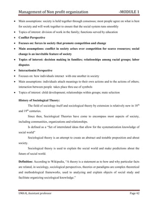Management of Non profit organization -MODULE 1
UMA K, Assistant professor Page 42
• Main assumptions: society is held together through consensus; most people agree on what is best
for society and will work together to ensure that the social system runs smoothly
• Topics of interest: division of work in the family; functions served by education
• Conflict Perspective
• Focuses on: forces in society that promote competition and change
• Main assumptions: conflict in society arises over competition for scarce resources; social
change is an inevitable feature of society
• Topics of interest: decision making in families; relationships among racial groups; labor
disputes
• Interactionist Perspective
• Focuses on: how individuals interact with one another in society
• Main assumptions: individuals attach meanings to their own actions and to the actions of others;
interaction between people takes place thru use of symbols
• Topics of interest: child development; relationships within groups; mate selection
History of Sociological Theory:
The field of sociology itself and sociological theory by extension is relatively new in 18th
and 19th
centuries.
Since then, Sociological Theories have come to encompass most aspects of society,
including communities, organizations and relationships.
Is defined as a “Set of interrelated ideas that allow for the systematization knowledge of
social world”
Sociological theory is an attempt to create an abstract and testable preposition and about
society.
Sociological theory is used to explain the social world and make predictions about the
future of social world.
Definition: According to Wikipedia, “A theory is a statement as to how and why particular facts
are related, in sociology, sociological perspectives, theories or paradigms are complex theoretical
and methodological frameworks, used to analyzing and explain objects of social study and
facilitate organizing sociological knowledge.”
 