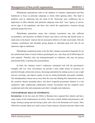 Management of Non profit organization -MODULE 1
UMA K, Assistant professor Page 48
Philanthropic particularism refers to the tendency of voluntary organizations and their
benefactors to focus on particular subgroups or clients while ignoring others. This leads to
problems such as: addressing only the needs of the “deserving” poor; inefficiency due to
duplication of effort whereby each particular subgroup wants their “own” agency or service;
service gaps in the population; and those who control the organization’s resources having
particular groups they favor.
Philanthropic paternalism means that voluntary associations may lack sufficient
accountability, and discretion on behalf of donors may lead to activities that benefit issues or
needs close to the donors’ interests but not necessarily reflective of wider social needs. After all,
voluntary contributions and charitable giving depend on individual good will; they do not
represent a right or entitlement.
Philanthropic amateurism points to the fact that voluntary associations frequently do not
have professional teams of social workers, psychologists, etc., since they can ill afford topay for
such expertise. Therefore, they rely disproportionately on volunteers, who may not possess
professional skills, in dealing with social problems.
In short, the voluntary sector’s weaknesses correspond well with the government’s
strengths, and vice versa. Government can provide a more stable stream of resources, set
priorities through a democratic process, discourage paternalism by making access to care a right
and not a privilege, and improve quality of care by setting benchmarks and quality standards.
The interdependence theory moves away from the zero-sum thinking that characterizes some of
the economic theories presented above, and shows nonprofit–government relations in a less
competitive light, emphasizing collaboration instead. Government and the nonprofit sector
complement each other and compensate each other’s strengths and weaknesses.
CONTEMPORARY ROLE OF NONPROFITS;
Introduction: In the last years the NGOs in Romania have regained their identity and had a
major impact on the modernization of society. They have created, defined and promoted a self-
image, forming a group and also having a place and a role in the Romanian civil society. Thus,
NGOs have recently taken over, amid a crisis of state resources, functions and roles which in the
 