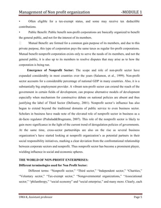 Management of Non profit organization -MODULE 1
UMA K, Assistant professor Page 5
• Often eligible for a tax-exempt status, and some may receive tax deductible
contributions.
• Public Benefit: Public benefit non-profit corporations are basically organized to benefit
the general public, and not for the interest of its members.
Mutual Benefit: are formed for a common gain purpose of its members, and due to this
private purpose, this type of corporation pays the same taxes as regular for-profit corporations.
Mutual benefit nonprofit corporation exists only to serve the needs of its members, and not the
general public, it is also up to its members to resolve disputes that may arise as to how the
corporation is being run.
Emergence of Nonprofit Sector: The scope and role of non-profit sector have
expanded considerably in most countries over the years (Salamon, et al., 1999). Non-profit
sector accounts for a considerable percentage of national GDP in many countries. Also, it is a
substantially big employment provider. A vibrant non-profit sector can extend the reach of the
government in certain fields of development, can propose alternative models of development
especially when mechanism for constructive debate on national policies are absent and thus
justifying the label of Third Sector (Defourny, 2001). Nonprofit sector’s influence has also
begun to extend beyond the traditional domains of public service to even business sector.
Scholars in business have made note of the elevated role of nonprofit sector in business as a
de-facto regulator (Prahalad&Brugmann, 2007). This role of the nonprofit sector is likely to
gain more significance in the light of the current trend of deregulation policies of governments.
At the same time, cross-sector partnerships are also on the rise as several business
organization’s have started looking at nonprofit organization’s as potential partners in their
social responsibility initiatives, marking a clear deviation from the confrontational relationship
between corporate sectors and nonprofit. Thus nonprofit sector has become a prominent player,
wielding influence in social and economic spheres.
THE WORLD OF NON-PROFIT ENTERPRISES:
Different terminologies used for Non Profit Sector:
Different terms: “Nonprofit sector,” “Third sector,” “Independent sector,” “Charities,”
“Voluntary sector,” “Tax-exempt sector,” “Nongovernmental organizations,” “Associational
sector,” “philanthropy,” “social economy” and “social enterprise,” and many more. Clearly, each
 