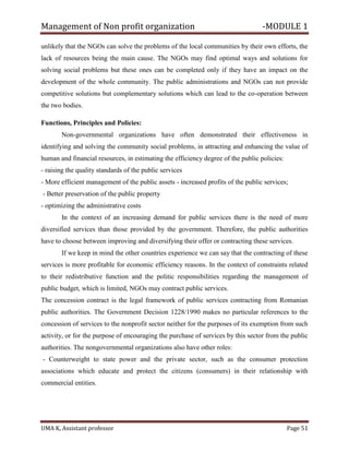 Management of Non profit organization -MODULE 1
UMA K, Assistant professor Page 51
unlikely that the NGOs can solve the problems of the local communities by their own efforts, the
lack of resources being the main cause. The NGOs may find optimal ways and solutions for
solving social problems but these ones can be completed only if they have an impact on the
development of the whole community. The public administrations and NGOs can not provide
competitive solutions but complementary solutions which can lead to the co-operation between
the two bodies.
Functions, Principles and Policies:
Non-governmental organizations have often demonstrated their effectiveness in
identifying and solving the community social problems, in attracting and enhancing the value of
human and financial resources, in estimating the efficiency degree of the public policies:
- raising the quality standards of the public services
- More efficient management of the public assets - increased profits of the public services;
- Better preservation of the public property
- optimizing the administrative costs
In the context of an increasing demand for public services there is the need of more
diversified services than those provided by the government. Therefore, the public authorities
have to choose between improving and diversifying their offer or contracting these services.
If we keep in mind the other countries experience we can say that the contracting of these
services is more profitable for economic efficiency reasons. In the context of constraints related
to their redistributive function and the politic responsibilities regarding the management of
public budget, which is limited, NGOs may contract public services.
The concession contract is the legal framework of public services contracting from Romanian
public authorities. The Government Decision 1228/1990 makes no particular references to the
concession of services to the nonprofit sector neither for the purposes of its exemption from such
activity, or for the purpose of encouraging the purchase of services by this sector from the public
authorities. The nongovernmental organizations also have other roles:
- Counterweight to state power and the private sector, such as the consumer protection
associations which educate and protect the citizens (consumers) in their relationship with
commercial entities.
 