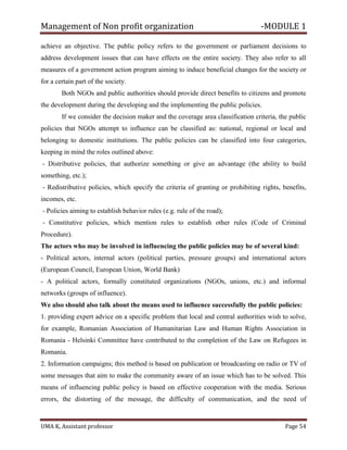 Management of Non profit organization -MODULE 1
UMA K, Assistant professor Page 54
achieve an objective. The public policy refers to the government or parliament decisions to
address development issues that can have effects on the entire society. They also refer to all
measures of a government action program aiming to induce beneficial changes for the society or
for a certain part of the society.
Both NGOs and public authorities should provide direct benefits to citizens and promote
the development during the developing and the implementing the public policies.
If we consider the decision maker and the coverage area classification criteria, the public
policies that NGOs attempt to influence can be classified as: national, regional or local and
belonging to domestic institutions. The public policies can be classified into four categories,
keeping in mind the roles outlined above:
- Distributive policies, that authorize something or give an advantage (the ability to build
something, etc.);
- Redistributive policies, which specify the criteria of granting or prohibiting rights, benefits,
incomes, etc.
- Policies aiming to establish behavior rules (e.g. rule of the road);
- Constitutive policies, which mention rules to establish other rules (Code of Criminal
Procedure).
The actors who may be involved in influencing the public policies may be of several kind:
- Political actors, internal actors (political parties, pressure groups) and international actors
(European Council, European Union, World Bank)
- A political actors, formally constituted organizations (NGOs, unions, etc.) and informal
networks (groups of influence).
We also should also talk about the means used to influence successfully the public policies:
1. providing expert advice on a specific problem that local and central authorities wish to solve,
for example, Romanian Association of Humanitarian Law and Human Rights Association in
Romania - Helsinki Committee have contributed to the completion of the Law on Refugees in
Romania.
2. Information campaigns; this method is based on publication or broadcasting on radio or TV of
some messages that aim to make the community aware of an issue which has to be solved. This
means of influencing public policy is based on effective cooperation with the media. Serious
errors, the distorting of the message, the difficulty of communication, and the need of
 