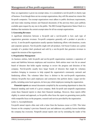 Management of Non profit organization -MODULE 1
UMA K, Assistant professor Page 56
Once an organization is given tax-exempt status, it is considered a not-for-profit or charity type
of business. Even though these are tax-exempt organizations, they still file annual tax returns like
for-profit companies. Tax-exempt organizations must adhere to public disclosure requirements,
and must make meeting minutes and financial documents of the previous three years publicly
available upon request by any one in the public. The IRS Exempt Organization Status Check is a
database that maintains the current exempt status for all tax-exempt organizations.
3. Generating Revenues
A significant distinction between a for-profit and a not-for-profit is how each type of
organization generates revenues. For-profit companies generally sell a product or provide a
service. A not-for-profit organization usually operates fundraising efforts with donations, events
and corporate sponsors. Not-for-profits might still sell products. Girl Scout Cookies are a prime
example of a product that's produced and sold by a not-for-profit that generates revenues to
support the mission of the organization.
4. Organization Management
As business entities, both for-profit and not-for-profit organizations maintain a separation of
assets and liabilities between employees and executives. Both entities must vote for an annual
board of directors that holds regular meetings to review the progress and direction of the
company. Not-for-profits usually have larger boards of directors that might be voluntary
members bringing in resources to help expand the organization's community outreach and
fundraising efforts. The volunteer labor force is distinct to the not-for-profit organization,
whereas for-profits have paid employees and contractors that perform duties. Larger not-for-
profits, including some local agencies, do have pay rolled employees running the organization.
Financial reports are annual documents compiled by the accounting department to share the
financial standing and worth of a given company. Both for-profit and nonprofit organizations
create these financial reports to share their financial standings. However, these reports differ
slightly in content and approach, as for-profits often focus the report on generating more profits
while nonprofits focus on the programs, research and services provided by the organization.
Letter vs. Accomplishments
For-profit annual reports often start with a letter from the business owner or CEO. This letter
focuses on the company’s previous financial year and addresses any publicly known hardships
the company has overcome. Nonprofit annual reports start out by reminding the reader of the
 