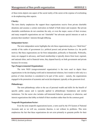 Management of Non profit organization -MODULE 1
UMA K, Assistant professor Page 6
of these terms depicts one aspect of the social reality of the sector at the expense of overlooking
or de-emphasizing other aspects.
Charity:
The term charity emphasizes the support these organizations receive from private charitable
donations and assumes a certain motivation on behalf of both donor and recipient. But private
charitable contributions do not constitute the only, or even the major, source of their revenue;
and many nonprofit organizations are not “charitable” but advocate special interests or seek to
promote their members’ interests through lobbying.
Independent Sector:
The term independent sector highlights the role these organizations play as a “third force”
outside of the realm of government (i.e. political power) and private business (i.e. the profit
motive). But these organizations are far from independent, politically or financially. Politically,
many are engaged in advocacy, and board membership is typically drawn from local, regional,
and national elites; and in financial terms, they depend heavily on both government and private
business for revenue.
Ngo (Nongovernmental Organization):
The term NGO (nongovernmental organization) is the term used to depict these
organizations in the developing world and in international relations, but it tends to refer only to a
portion of what elsewhere is considered to be part of this sector— namely, the organizations
engaged in the promotion of economic and social development, typically at the grassroots level.
Philanthropy:
The term philanthropy refers to the use of personal wealth and skills for the benefit of
specific public causes and is typically applied to philanthropic foundations and similar
institutions. Yet the sector also includes self-interested behavior, pecuniary or otherwise, and
interest organizations that lobby on behalf of their members rather than for the common good.
Nonprofit Organizations/Sector:
Even the term nonprofit organizations/sector, a term used by the UN System of National
Accounts and, as we will see, economic theories, is not without its problems. This term
emphasizes the fact that these organizations do not exist primarily to generate profits for their
 
