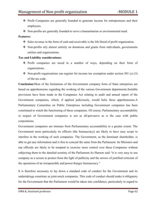 Management of Non profit organization -MODULE 1
UMA K, Assistant professor Page 62
❖ Profit Companies are generally founded to generate income for entrepreneurs and their
employees.
❖ Non-profits are generally founded to serve a humanitarian or environmental need.
Features:
❖ Sales revenue in the form of cash and receivable is the life blood of profit organization.
❖ Non-profits rely almost entirely on donations and grants from individuals, governments
entities and organizations.
Tax and Liability considerations:
❖ Profit companies are taxed in a number of ways, depending on their form of
organizations.
❖ Non-profit organizations can register for income tax exemption under section 501 (c) (3)
of the tax code.
Conclusion:Most of the limitations of the Government company form of State enterprises are
based on apprehensions regarding the working of the various Government departments.Suitable
provisions have been made in the Companies Act relating to audit and annual report of the
Government companies, which, if applied judiciously, would belie these apprehensions.A
Parliamentary Committee on Public Enterprises including Government companies has been
constituted to watch the functioning of these companies. Of course, Parliamentary accountability
in respect of Government companies is not as all-pervasive as is the case with public
corporations.
Government companies are immune from Parliamentary accountability to a greater extent. The
Government more particularly its officers (the bureaucracy) are likely to have easy scope to
interfere in the working of such companies. The Government, as the dominant shareholder, is
able to get any information and is free to conceal the same from the Parliament. Its Ministers and
top officials are likely to be tempted to exercise more control over these Companies without
subjecting them to the detailed scrutiny of the Parliament.As Hanson said “it is very easy to use
company as a screen to protect from the light of publicity and the arrows of justified criticism of
the operations of an irresponsible and power-hungry bureaucracy.”
It is therefore necessary to lay down a standard code of conduct for the Government and its
undertakings constitute as joint-stock companies. This code of conduct should make it obligatory
for the Government that the Parliament would be taken into confidence, particularly in regard to
 