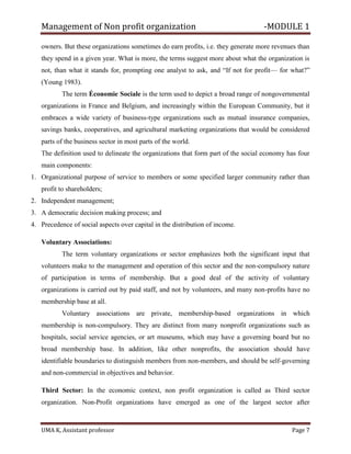 Management of Non profit organization -MODULE 1
UMA K, Assistant professor Page 7
owners. But these organizations sometimes do earn profits, i.e. they generate more revenues than
they spend in a given year. What is more, the terms suggest more about what the organization is
not, than what it stands for, prompting one analyst to ask, and “If not for profit— for what?”
(Young 1983).
The term Économie Sociale is the term used to depict a broad range of nongovernmental
organizations in France and Belgium, and increasingly within the European Community, but it
embraces a wide variety of business-type organizations such as mutual insurance companies,
savings banks, cooperatives, and agricultural marketing organizations that would be considered
parts of the business sector in most parts of the world.
The definition used to delineate the organizations that form part of the social economy has four
main components:
1. Organizational purpose of service to members or some specified larger community rather than
profit to shareholders;
2. Independent management;
3. A democratic decision making process; and
4. Precedence of social aspects over capital in the distribution of income.
Voluntary Associations:
The term voluntary organizations or sector emphasizes both the significant input that
volunteers make to the management and operation of this sector and the non-compulsory nature
of participation in terms of membership. But a good deal of the activity of voluntary
organizations is carried out by paid staff, and not by volunteers, and many non-profits have no
membership base at all.
Voluntary associations are private, membership-based organizations in which
membership is non-compulsory. They are distinct from many nonprofit organizations such as
hospitals, social service agencies, or art museums, which may have a governing board but no
broad membership base. In addition, like other nonprofits, the association should have
identifiable boundaries to distinguish members from non-members, and should be self-governing
and non-commercial in objectives and behavior.
Third Sector: In the economic context, non profit organization is called as Third sector
organization. Non-Profit organizations have emerged as one of the largest sector after
 