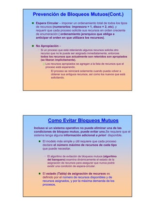 Prevención de Bloqueos Mutuos(Cont.)
 Espera Circular – imponer un ordenamiento total de todos los tipos
 de recursos (numerarlos: impresora = 1, disco = 2, etc), y
 requerir que cada proceso solicite sus recursos en orden creciente
 de enumeración ( ordenamiento jerarquico que obliga a
 anticipar el orden en que utilizara los recursos).

 No Apropiación –
    Si un proceso que está reteniendo algunos recursos solicita otro
    recurso que no le puede ser asignado inmediatamente, entonces
    todos los recursos que actualmente son retenidos son apropiados
    (se liberan implícitamente).
        Los recursos apropiados se agregan a la lista de recursos que el
        proceso está esperando.
           – El proceso se reiniciará solamente cuando pueda volver a
             obtener sus antiguos recursos, así como los nuevos que está
             solicitando.




         Como Evitar Bloqueos Mutuos
Incluso si un sistema operativo no puede eliminar una de las
condiciones de bloqueo mutuo, puede evitar uno.Se requiere que el
sistema tenga alguna información adicional a priori disponible.
     El modelo más simple y útil requiere que cada proceso
     declare el número máximo de recursos de cada tipo
     que puede necesitar.

         El algoritmo de evitación de bloqueos mutuos (algoritmo
         del banquero) examina dinámicamente el estado de la
         asignación de recursos para asegurar que nunca podrá
         existir una condición de espera-circular.

     El estado (Tabla) de asignación de recursos es
     definido por el número de recursos disponibles y de
     recursos asignados, y por la máxima demanda de los
     procesos.




                                                                           9
 