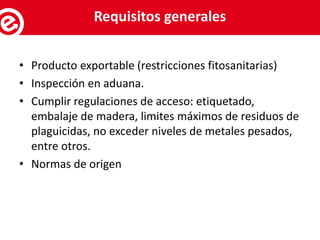 • Producto exportable (restricciones fitosanitarias)
• Inspección en aduana.
• Cumplir regulaciones de acceso: etiquetado,
embalaje de madera, limites máximos de residuos de
plaguicidas, no exceder niveles de metales pesados,
entre otros.
• Normas de origen
Servicios al exportadorRequisitos generales
 