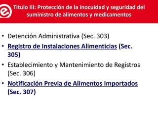 • Detención Administrativa (Sec. 303)
• Registro de Instalaciones Alimenticias (Sec.
305)
• Establecimiento y Mantenimiento de Registros
(Sec. 306)
• Notificación Previa de Alimentos Importados
(Sec. 307)
Servicios al exportador
Titulo III: Protección de la inocuidad y seguridad del
suministro de alimentos y medicamentos
 