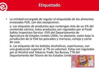 • La entidad encargada de regular el etiquetado de los alimentos
envasados FDA, con dos excepciones:
a. Las etiquetas de productos que contengan más de un 2% del
contenido cárnico, estos productos son regulados por el Food
Safety Inspection Service -FSIS del Departamento de
Agricultura de Estados Unidos USDA, no obstante, están bajo la
jurisdicción de la FDA los pescados y mariscos, conejo y carne
de caza.
b. Las etiquetas de las bebidas alcohólicas, espirituosas, con
una graduación superior al 7% en volumen. Estas son reguladas
por el Alcohol and Tobacco Trade Tax Bureau TTB del
Departamento del Tesoro de los Estados Unidos.
Servicios al exportadorEtiquetado
 
