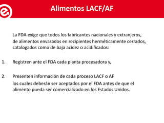 La FDA exige que todos los fabricantes nacionales y extranjeros,
de alimentos envasados en recipientes herméticamente cerrados,
catalogados como de baja acidez o acidificados:
1. Registren ante el FDA cada planta procesadora y,
2. Presenten información de cada proceso LACF o AF
los cuales deberán ser aceptados por el FDA antes de que el
alimento pueda ser comercializado en los Estados Unidos.
Servicios al exportadorAlimentos LACF/AF
 