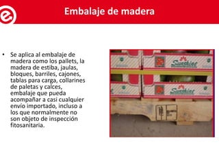 • Se aplica al embalaje de
madera como los pallets, la
madera de estiba, jaulas,
bloques, barriles, cajones,
tablas para carga, collarines
de paletas y calces,
embalaje que pueda
acompañar a casi cualquier
envío importado, incluso a
los que normalmente no
son objeto de inspección
fitosanitaria.
Servicios al exportadorEmbalaje de madera
 