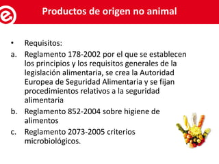 • Requisitos:
a. Reglamento 178-2002 por el que se establecen
los principios y los requisitos generales de la
legislación alimentaria, se crea la Autoridad
Europea de Seguridad Alimentaria y se fijan
procedimientos relativos a la seguridad
alimentaria
b. Reglamento 852-2004 sobre higiene de
alimentos
c. Reglamento 2073-2005 criterios
microbiológicos.
Servicios al exportadorProductos de origen no animal
 